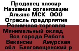 Продавец-кассир › Название организации ­ Альянс-МСК, ООО › Отрасль предприятия ­ Розничная торговля › Минимальный оклад ­ 1 - Все города Работа » Вакансии   . Амурская обл.,Благовещенский р-н